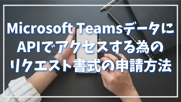 Microsoft TeamsデータにAPIでアクセスする為のリクエスト書式の申請方法